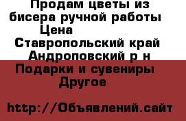 Продам цветы из бисера ручной работы › Цена ­ 1000-2000 - Ставропольский край, Андроповский р-н Подарки и сувениры » Другое   